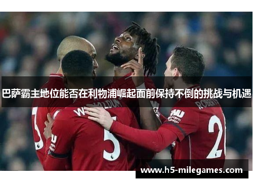 巴萨霸主地位能否在利物浦崛起面前保持不倒的挑战与机遇